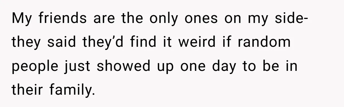 My friends are the only ones on my side- they said they’d find it weird if random people just showed up one day to be in their family.
