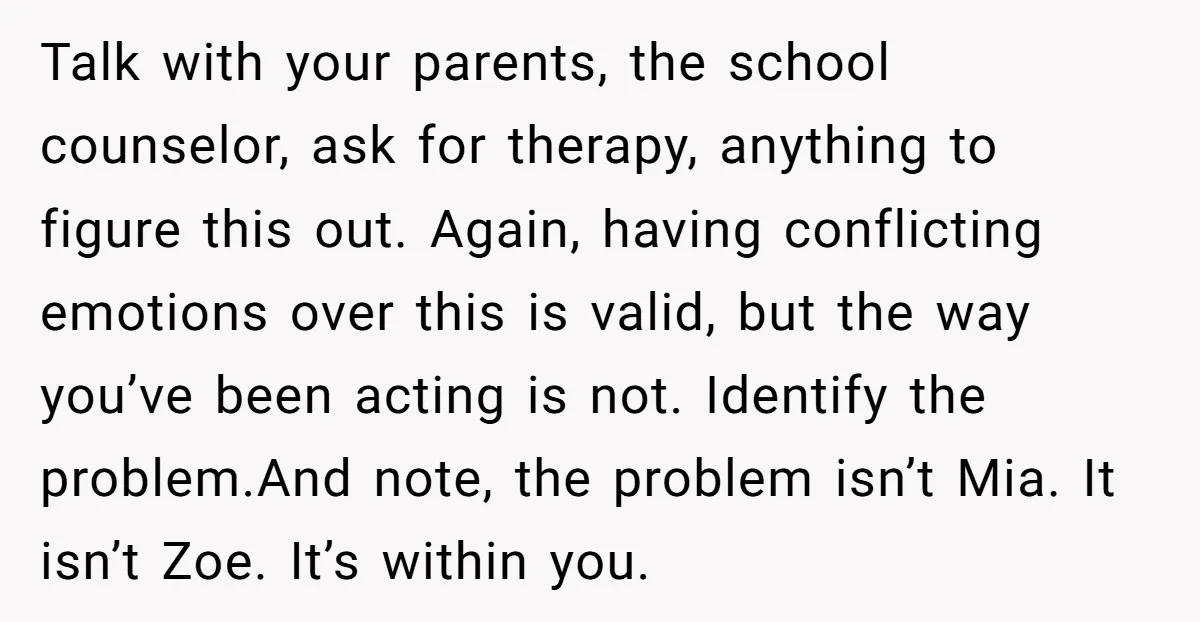 Talk with your parents, the school counselor, ask for therapy, anything to figure this out. Again, having conflicting emotions over this is valid, but the way you’ve been acting is...