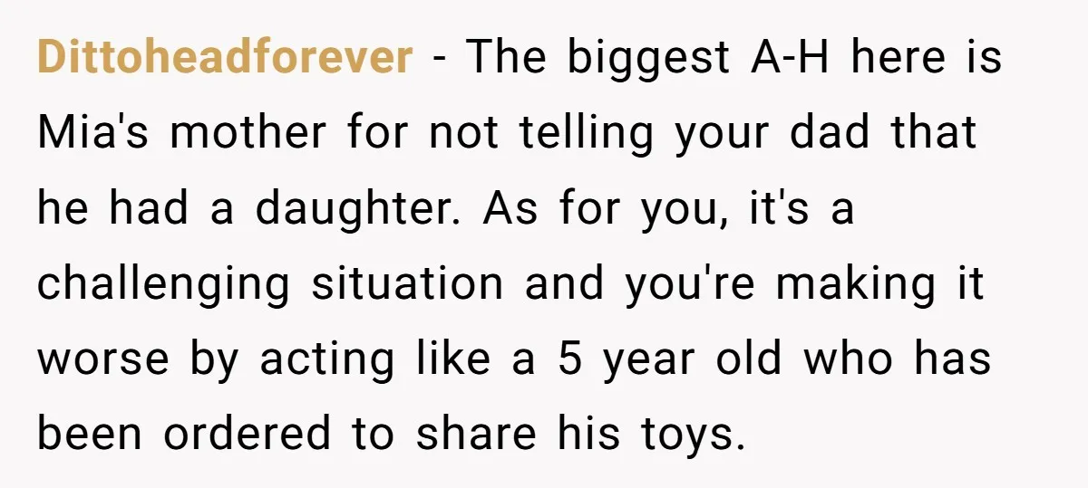 Dittoheadforever − The biggest A-H here is Mia's mother for not telling your dad that he had a daughter. As for you, it's a challenging situation and you're making it...