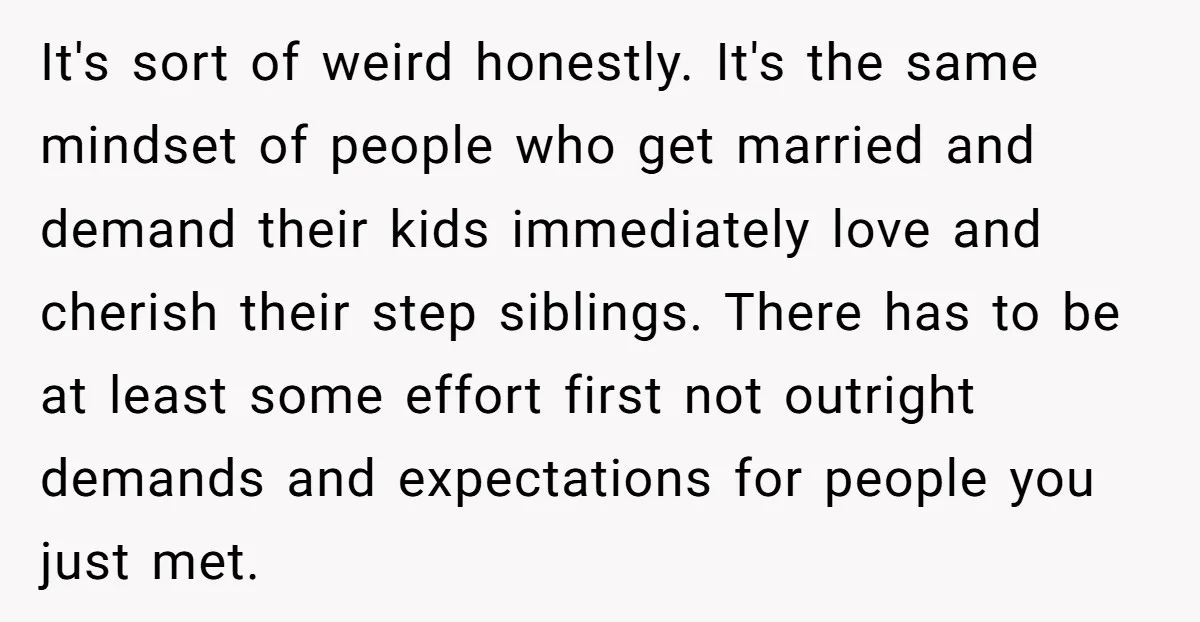 It's sort of weird honestly. It's the same mindset of people who get married and demand their kids immediately love and cherish their step siblings. There has to be at...