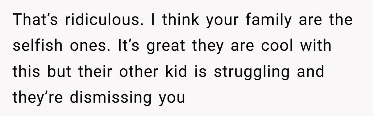 That’s ridiculous. I think your family are the selfish ones. It’s great they are cool with this but their other kid is struggling and they’re dismissing you