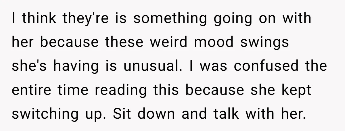 I think they're is something going on with her because these weird mood swings she's having is unusual. I was confused the entire time reading this because she kept switching...