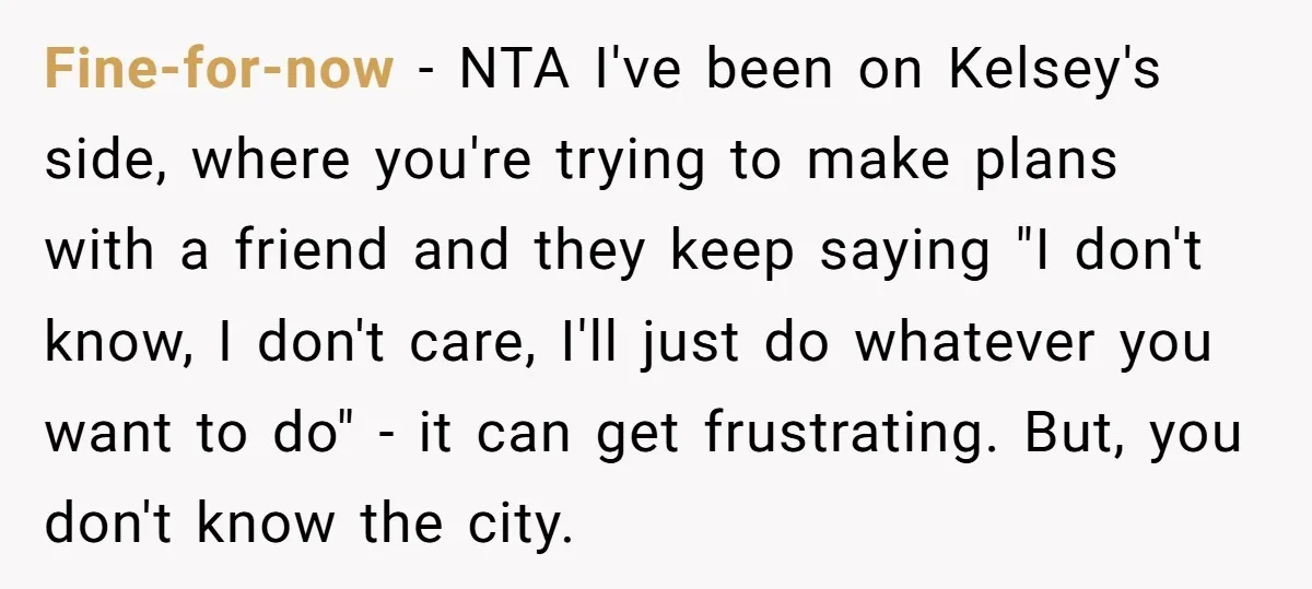 Fine-for-now − NTA I've been on Kelsey's side, where you're trying to make plans with a friend and they keep saying "I don't know, I don't care, I'll just do...