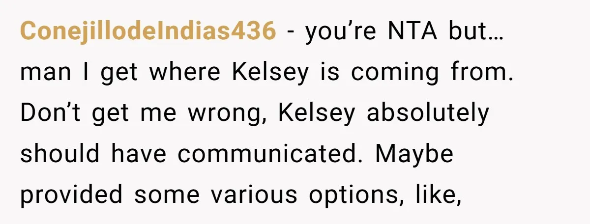 ConejillodeIndias436 − you’re NTA but… man I get where Kelsey is coming from. Don’t get me wrong, Kelsey absolutely should have communicated. Maybe provided some various options, like,