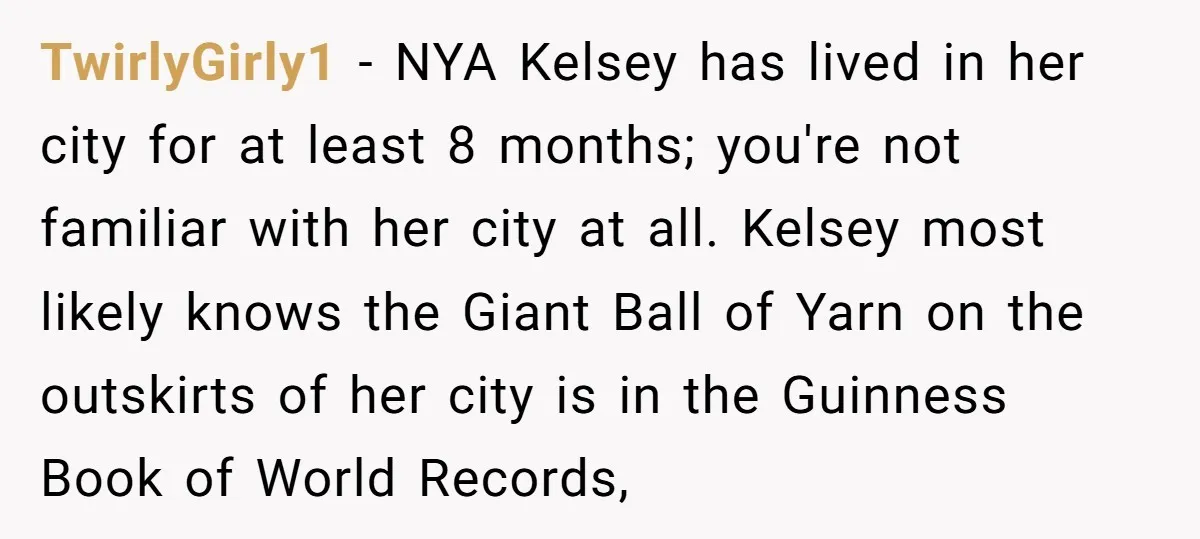 TwirlyGirly1 − NYA Kelsey has lived in her city for at least 8 months; you're not familiar with her city at all. Kelsey most likely knows the Giant Ball of...