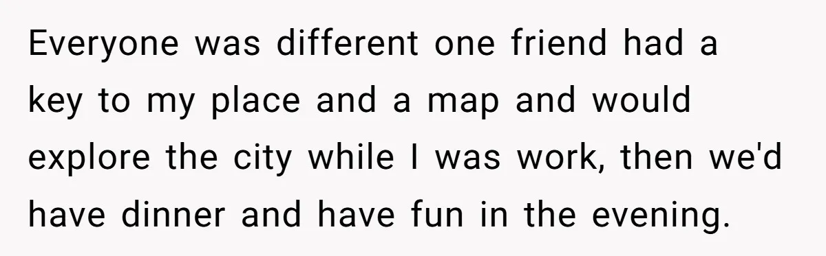 Everyone was different one friend had a key to my place and a map and would explore the city while I was work, then we'd have dinner and have fun...