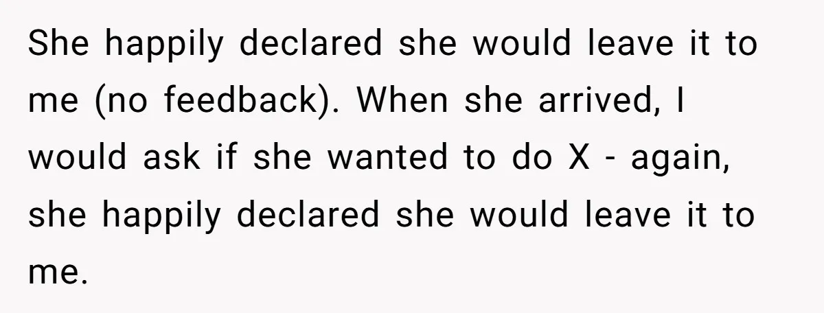 She happily declared she would leave it to me (no feedback). When she arrived, I would ask if she wanted to do X - again, she happily declared she would...