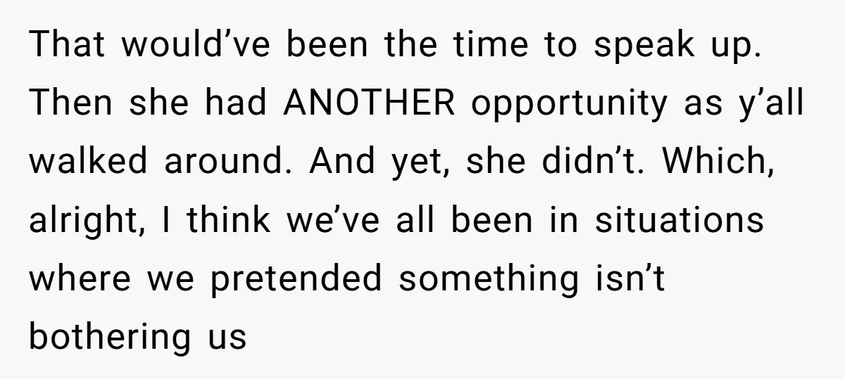 That would’ve been the time to speak up. Then she had ANOTHER opportunity as y’all walked around. And yet, she didn’t. Which, alright, I think we’ve all been in situations...