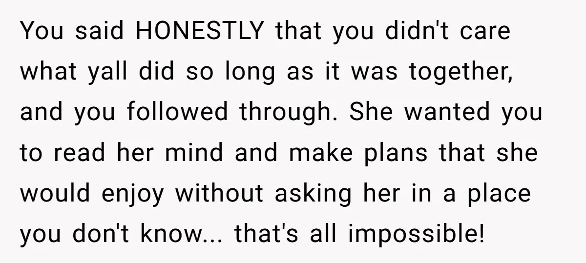 You said HONESTLY that you didn't care what yall did so long as it was together, and you followed through. She wanted you to read her mind and make plans...