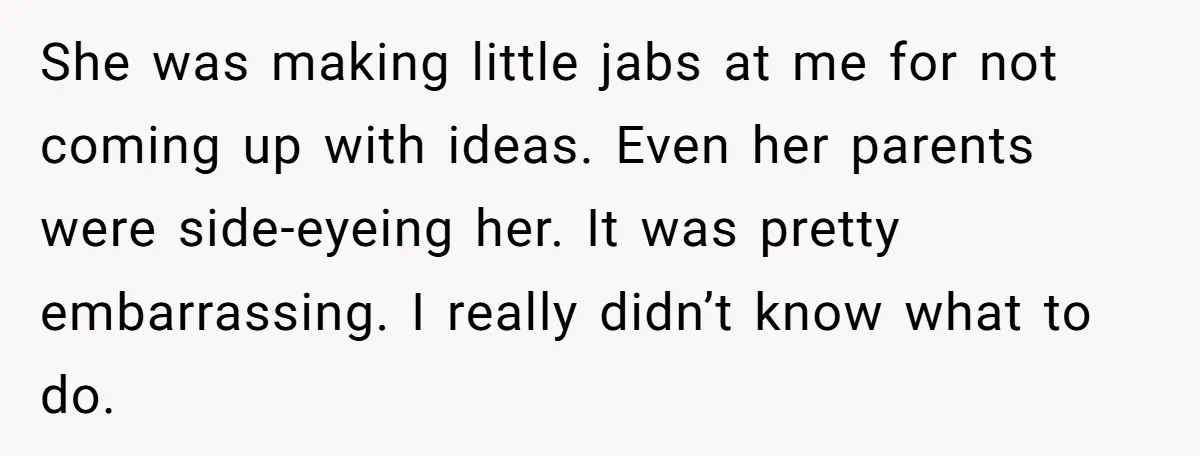 She was making little jabs at me for not coming up with ideas. Even her parents were side-eyeing her. It was pretty embarrassing. I really didn’t know what to do.
