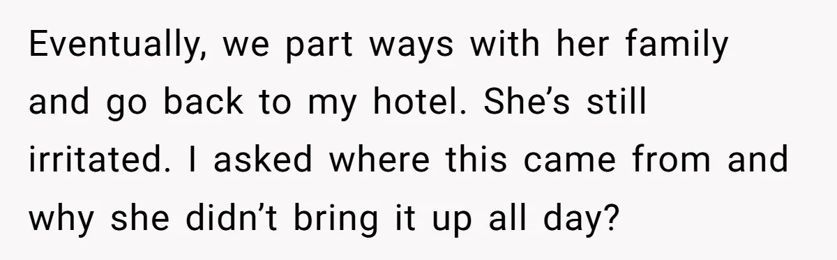 Eventually, we part ways with her family and go back to my hotel. She’s still irritated. I asked where this came from and why she didn’t bring it up all...