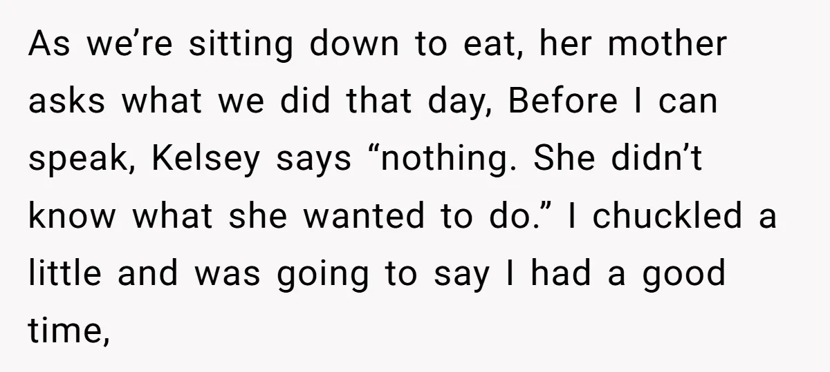 As we’re sitting down to eat, her mother asks what we did that day, Before I can speak, Kelsey says “nothing. She didn’t know what she wanted to do.” I...