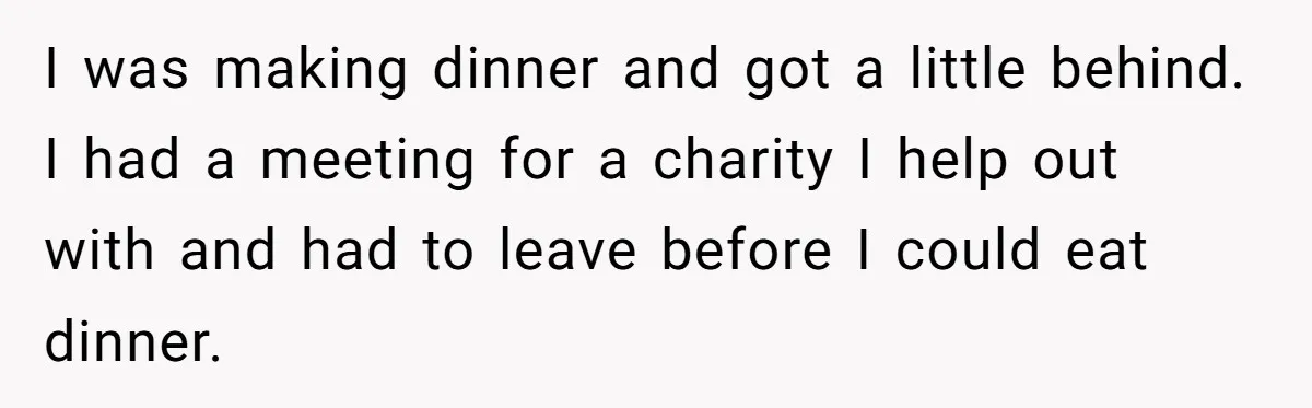 I was making dinner and got a little behind. I had a meeting for a charity I help out with and had to leave before I could eat dinner.
