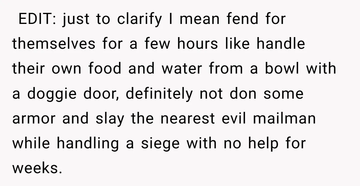  EDIT: just to clarify I mean fend for themselves for a few hours like handle their own food and water from a bowl with a doggie door, definitely not...