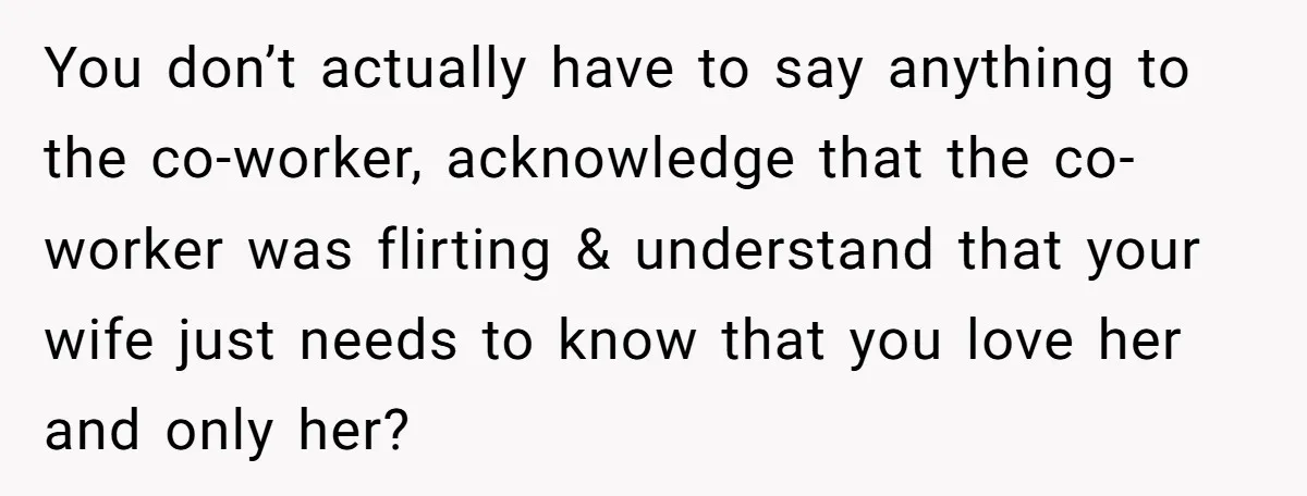 You don’t actually have to say anything to the co-worker, acknowledge that the co-worker was flirting & understand that your wife just needs to know that you love her and...