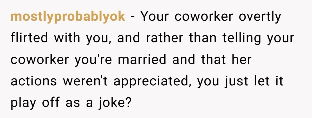 mostlyprobablyok − Your coworker overtly flirted with you, and rather than telling your coworker you're married and that her actions weren't appreciated, you just let it play off as a...