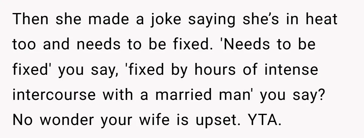Then she made a joke saying she’s in heat too and needs to be fixed. 'Needs to be fixed' you say, 'fixed by hours of intense intercourse with a married...