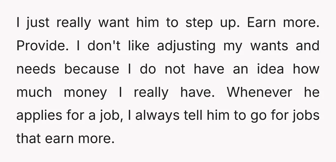 I just really want him to step up. Earn more. Provide. I don't like adjusting my wants and needs because I do not have an idea how much money I...