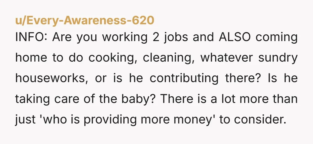 u/Every-Awareness-620 INFO: Are you working 2 jobs and ALSO coming home to do cooking, cleaning, whatever sundry houseworks, or is he contributing there? Is he taking care of the baby?...