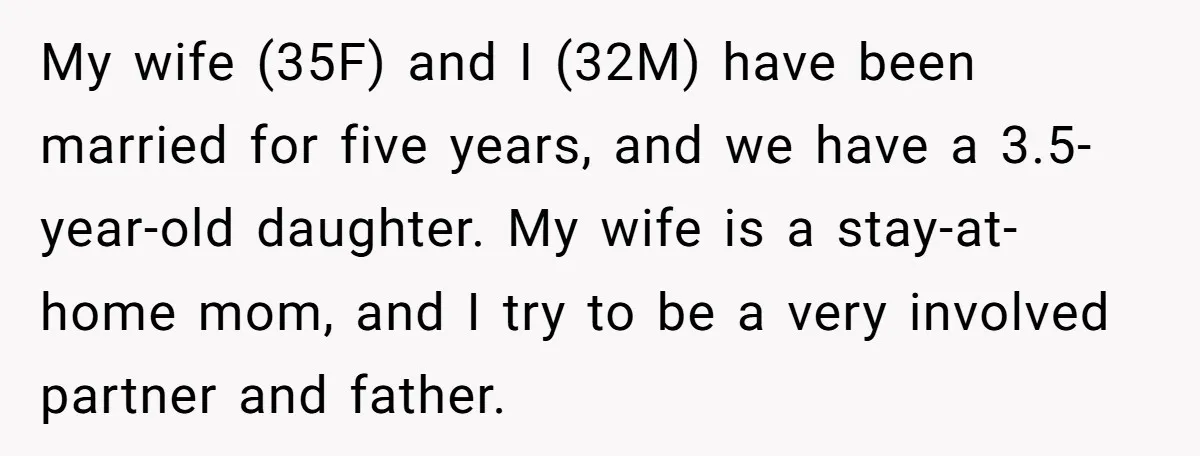 My wife (35F) and I (32M) have been married for five years, and we have a 3.5-year-old daughter. My wife is a stay-at-home mom, and I try to be a...