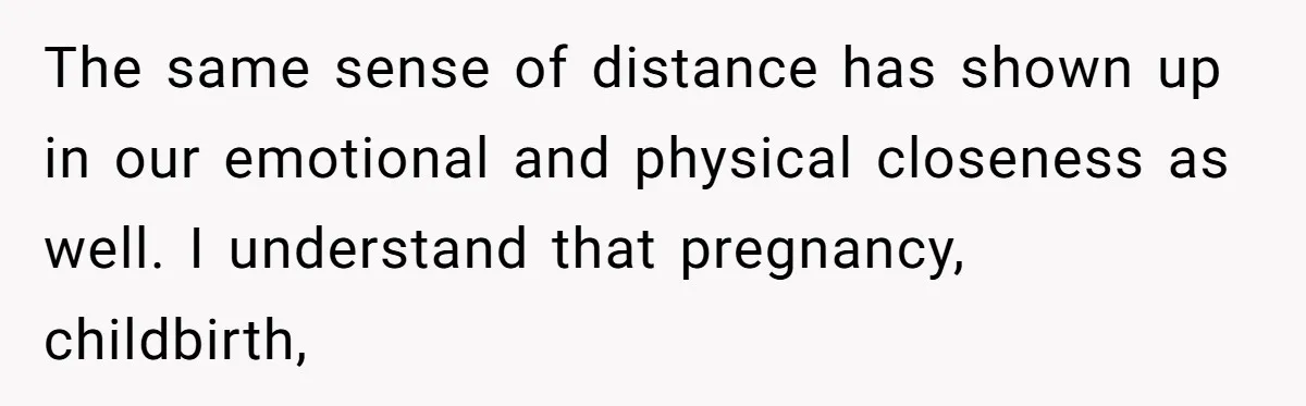 The same sense of distance has shown up in our emotional and physical closeness as well. I understand that pregnancy, childbirth,