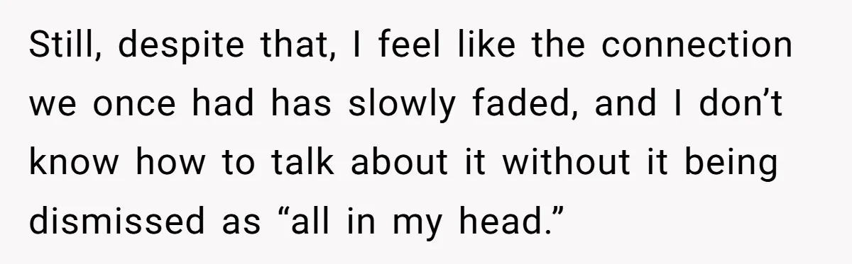 Still, despite that, I feel like the connection we once had has slowly faded, and I don’t know how to talk about it without it being dismissed as “all in...