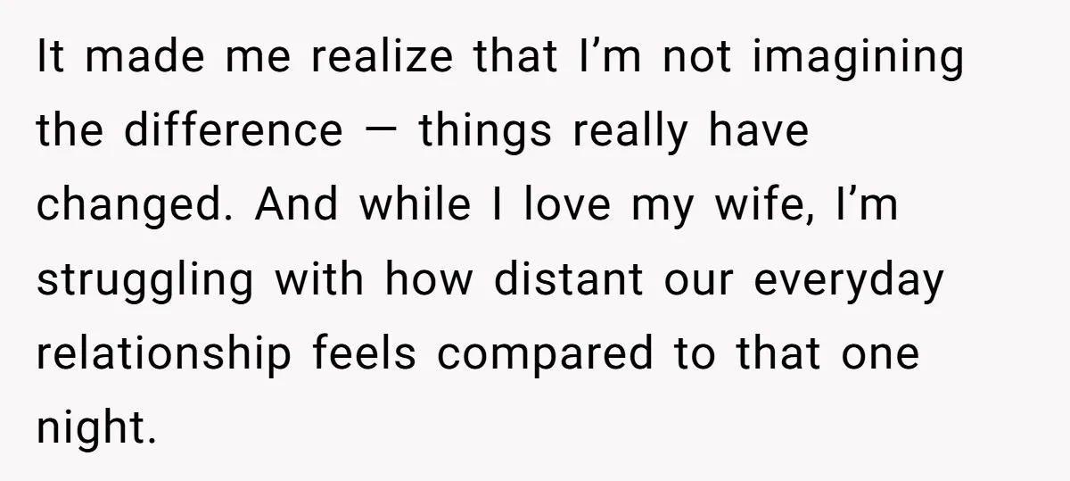 It made me realize that I’m not imagining the difference — things really have changed. And while I love my wife, I’m struggling with how distant our everyday relationship feels...