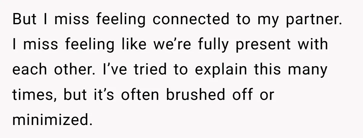 But I miss feeling connected to my partner. I miss feeling like we’re fully present with each other. I’ve tried to explain this many times, but it’s often brushed off...