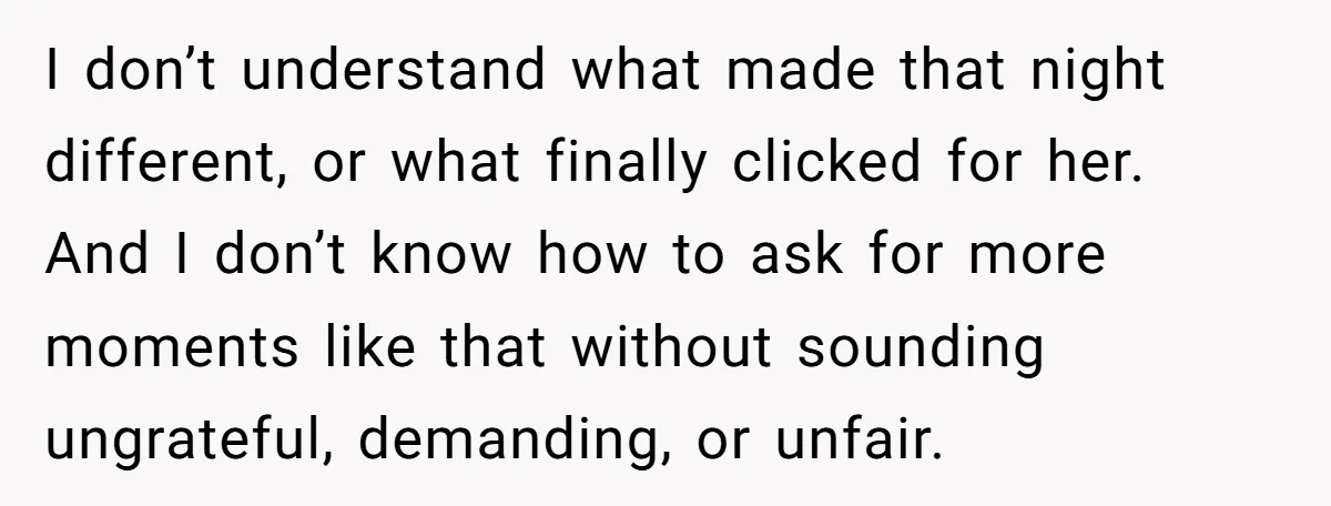 I don’t understand what made that night different, or what finally clicked for her. And I don’t know how to ask for more moments like that without sounding ungrateful, demanding,...