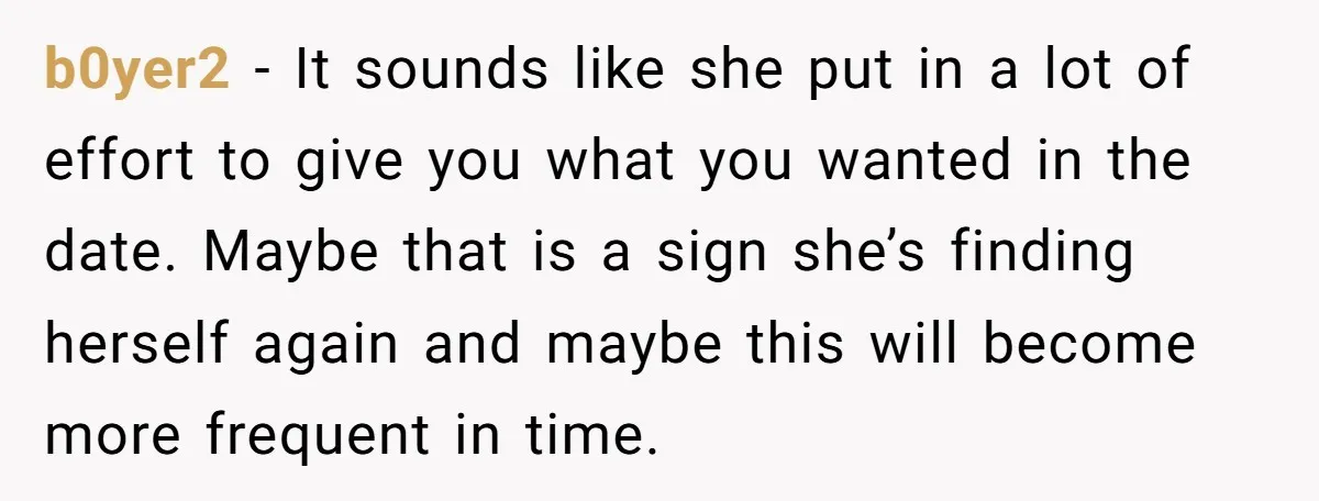 b0yer2 − It sounds like she put in a lot of effort to give you what you wanted in the date. Maybe that is a sign she’s finding herself again...
