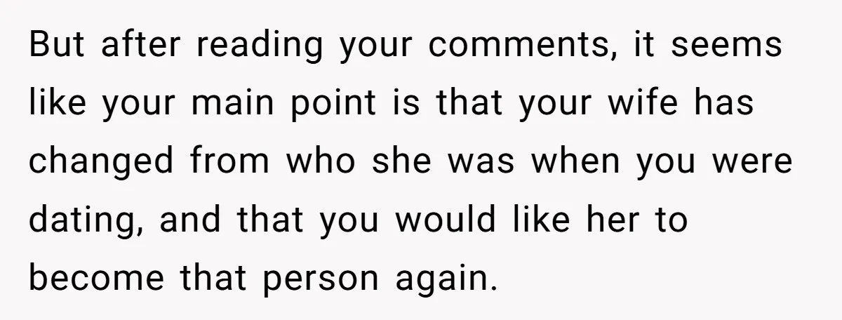 But after reading your comments, it seems like your main point is that your wife has changed from who she was when you were dating, and that you would like...