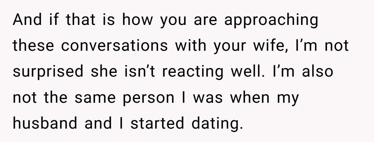 And if that is how you are approaching these conversations with your wife, I’m not surprised she isn’t reacting well. I’m also not the same person I was when my...