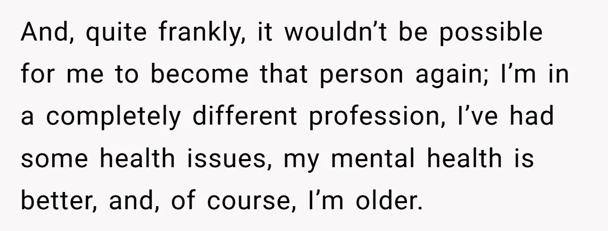 And, quite frankly, it wouldn’t be possible for me to become that person again; I’m in a completely different profession, I’ve had some health issues, my mental health is better,...