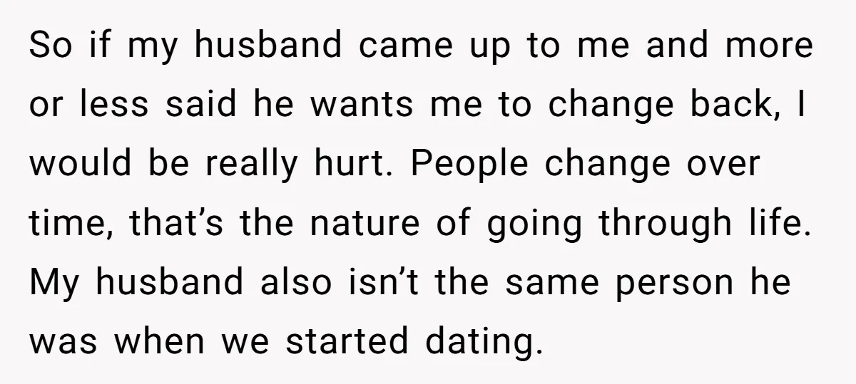 So if my husband came up to me and more or less said he wants me to change back, I would be really hurt. People change over time, that’s the...