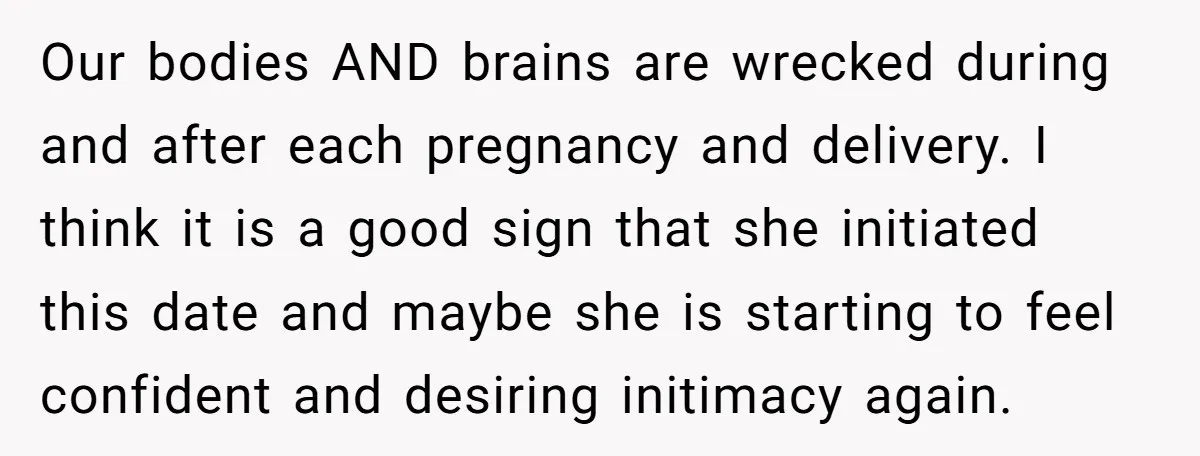 Our bodies AND brains are wrecked during and after each pregnancy and delivery. I think it is a good sign that she initiated this date and maybe she is starting...