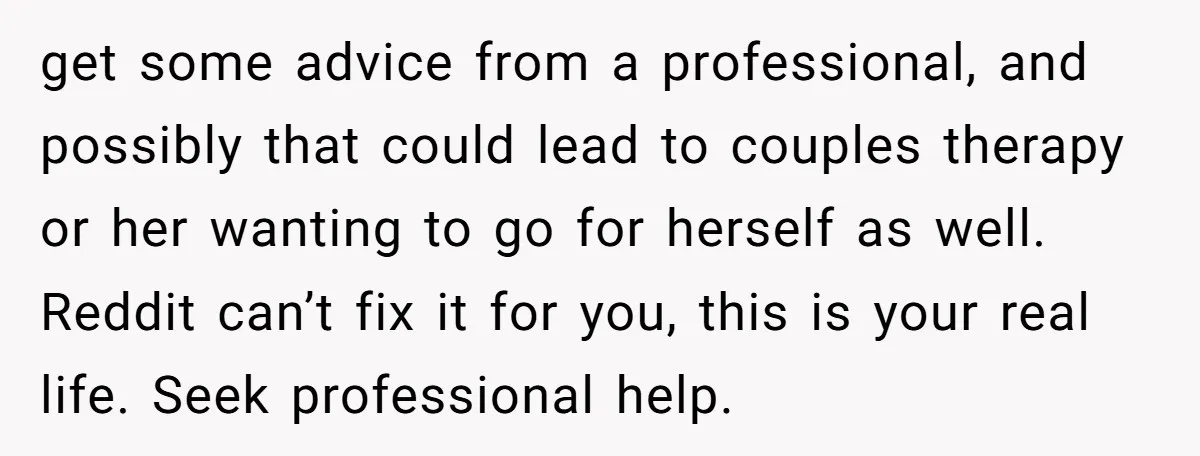 get some advice from a professional, and possibly that could lead to couples therapy or her wanting to go for herself as well. Reddit can’t fix it for you, this...