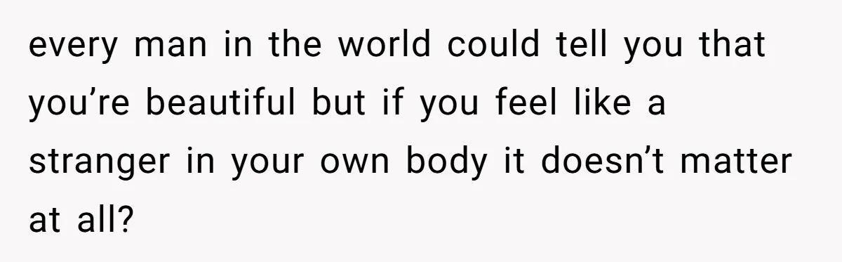 every man in the world could tell you that you’re beautiful but if you feel like a stranger in your own body it doesn’t matter at all?