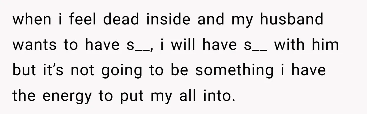 when i feel dead inside and my husband wants to have s__, i will have s__ with him but it’s not going to be something i have the energy to...