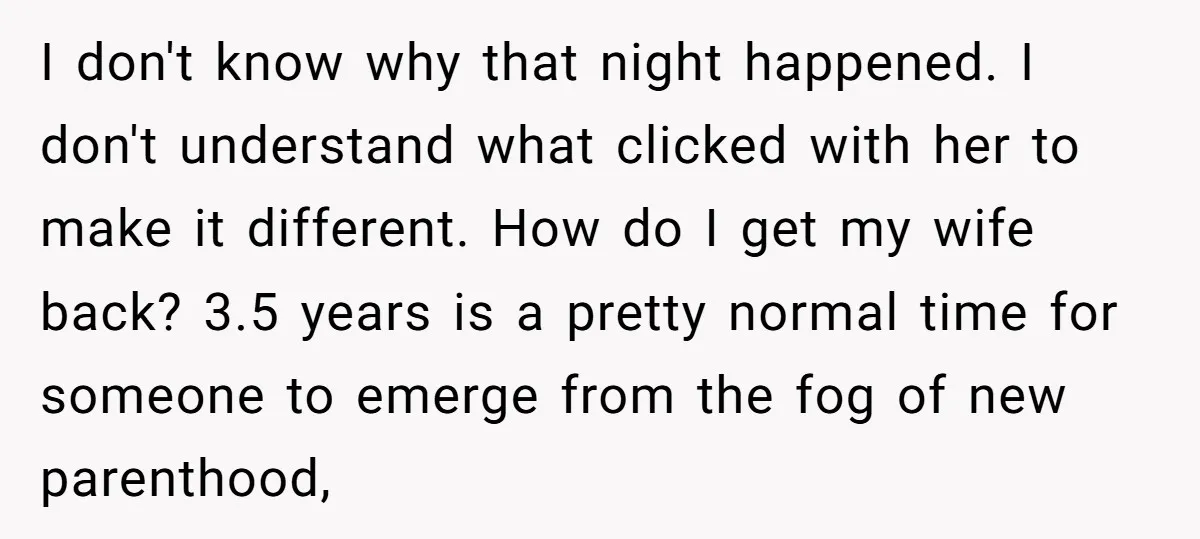 I don't know why that night happened. I don't understand what clicked with her to make it different. How do I get my wife back? 3.5 years is a pretty...