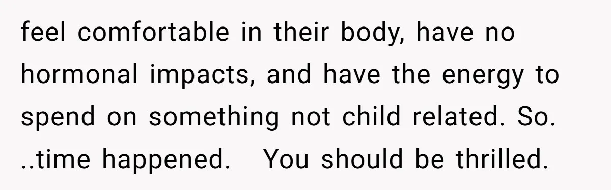 feel comfortable in their body, have no hormonal impacts, and have the energy to spend on something not child related. So. ..time happened. You should be thrilled.