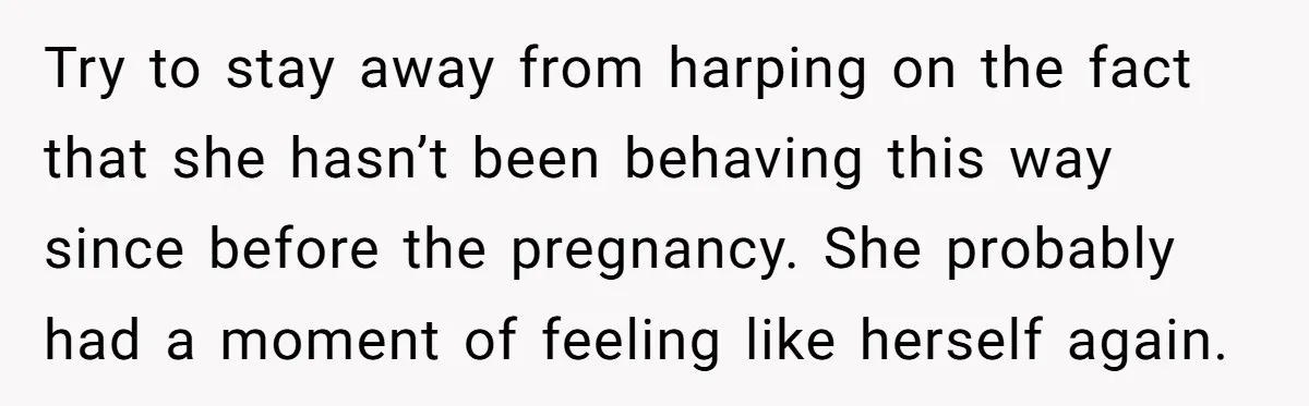 Try to stay away from harping on the fact that she hasn’t been behaving this way since before the pregnancy. She probably had a moment of feeling like herself again.