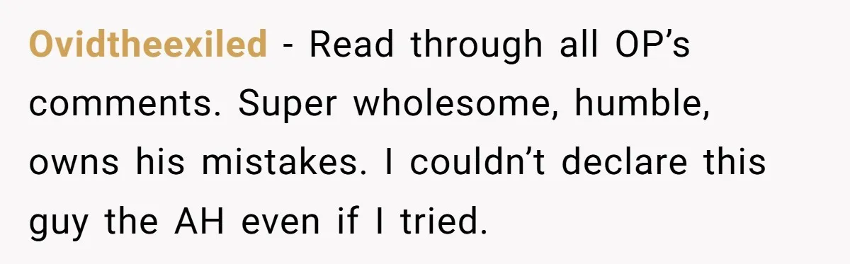 Ovidtheexiled − Read through all OP’s comments. Super wholesome, humble, owns his mistakes. I couldn’t declare this guy the AH even if I tried.