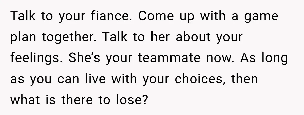 Talk to your fiance. Come up with a game plan together. Talk to her about your feelings. She’s your teammate now. As long as you can live with your choices,...