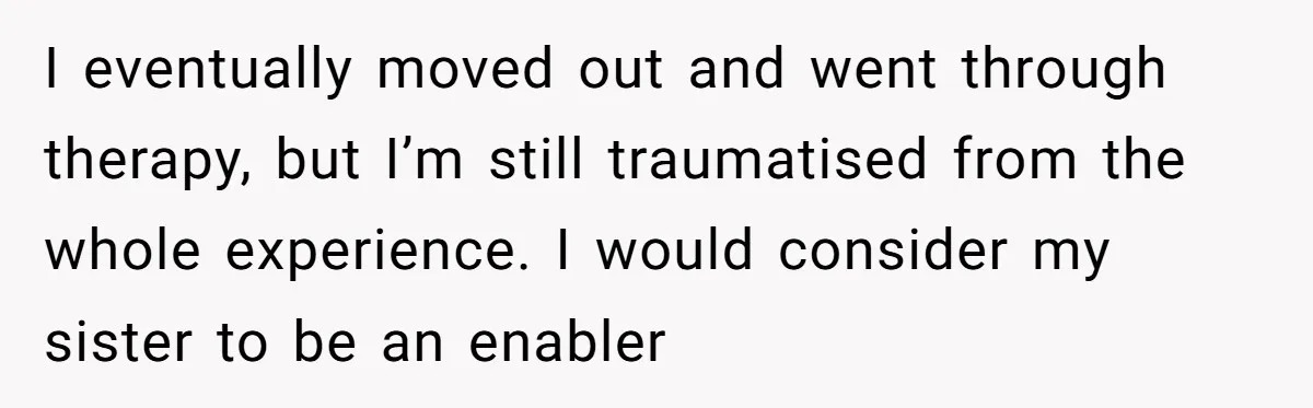 I eventually moved out and went through therapy, but I’m still traumatised from the whole experience. I would consider my sister to be an enabler