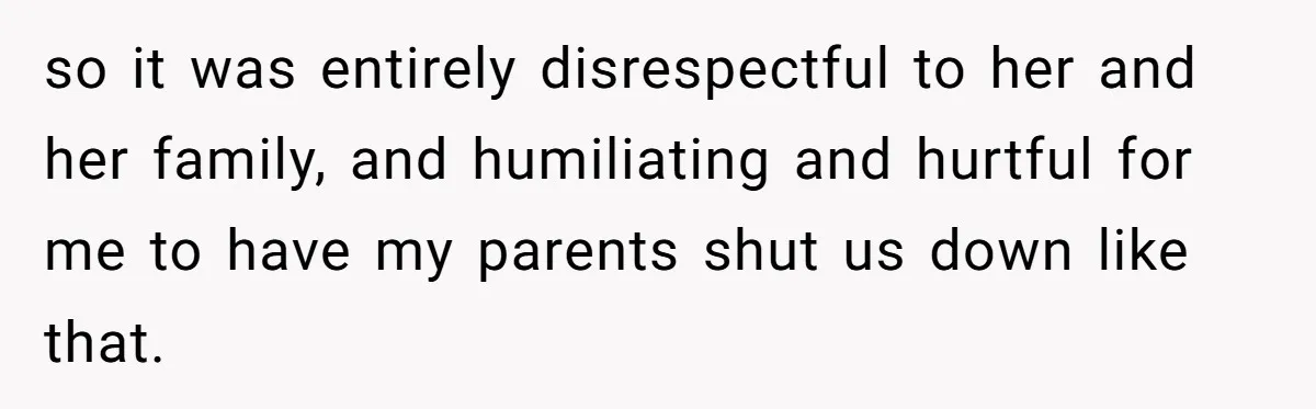 so it was entirely disrespectful to her and her family, and humiliating and hurtful for me to have my parents shut us down like that.