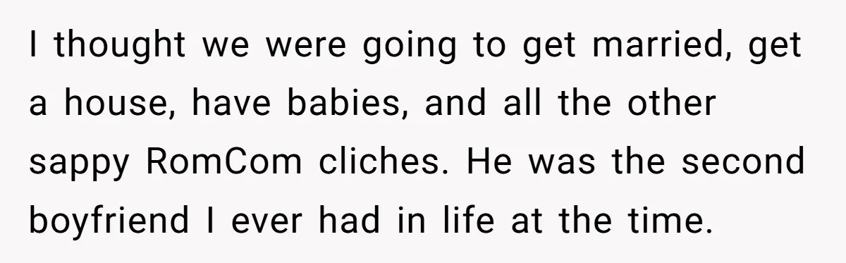 I thought we were going to get married, get a house, have babies, and all the other sappy RomCom cliches. He was the second boyfriend I ever had in life...