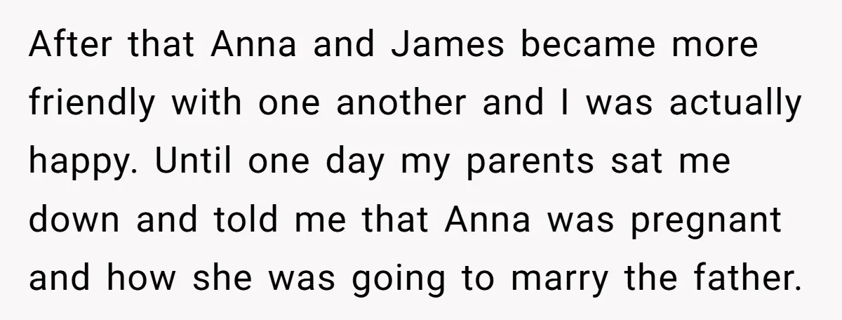 After that Anna and James became more friendly with one another and I was actually happy. Until one day my parents sat me down and told me that Anna was...