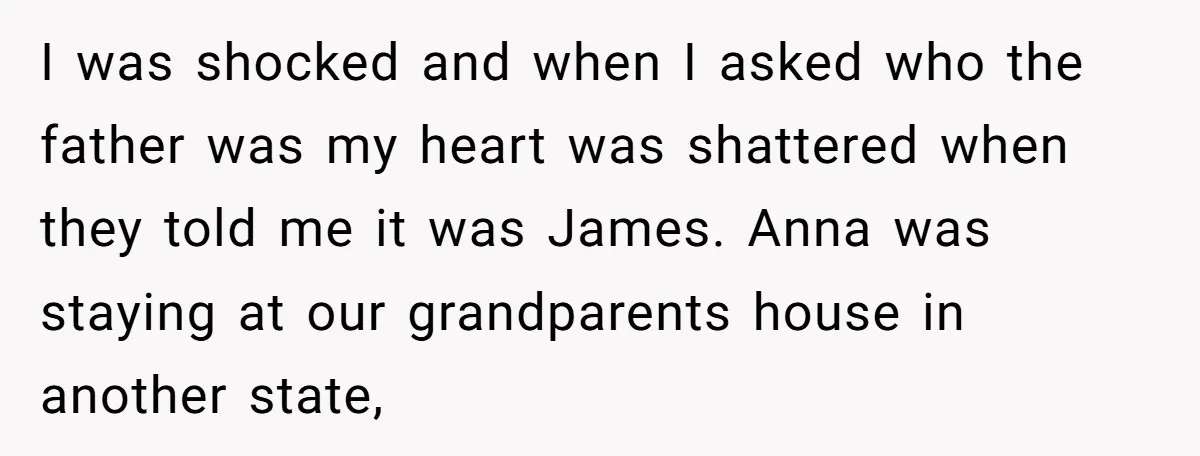 I was shocked and when I asked who the father was my heart was shattered when they told me it was James. Anna was staying at our grandparents house in...