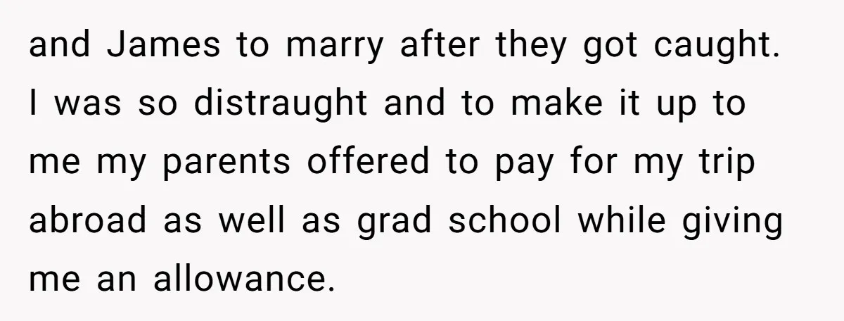 and James to marry after they got caught. I was so distraught and to make it up to me my parents offered to pay for my trip abroad as well...
