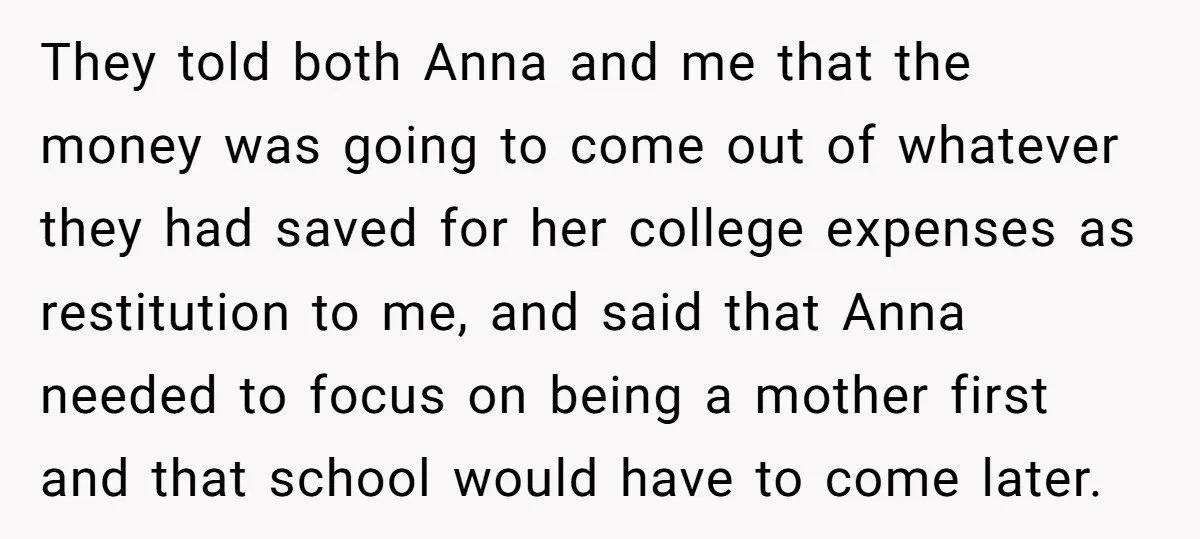 They told both Anna and me that the money was going to come out of whatever they had saved for her college expenses as restitution to me, and said that...
